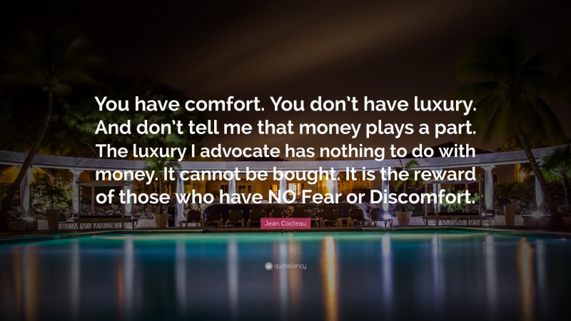 Jean Cocteau Quote: “You have comfort. You don’t have luxury. And don’t tell me that money plays a part. The luxury I advocate has nothing to do with money. It cannot be bought. It is the reward of those who have NO Fear or Discomfort.”