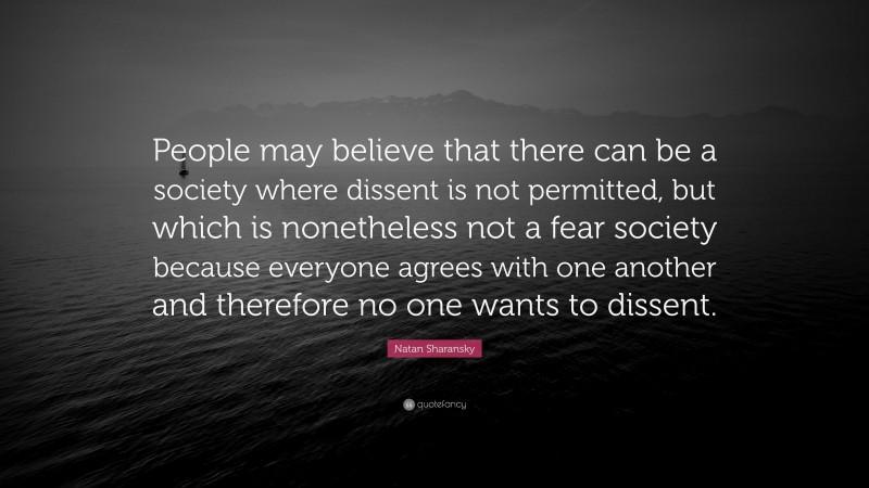 Natan Sharansky Quote: “People may believe that there can be a society where dissent is not permitted, but which is nonetheless not a fear society because everyone agrees with one another and therefore no one wants to dissent.”