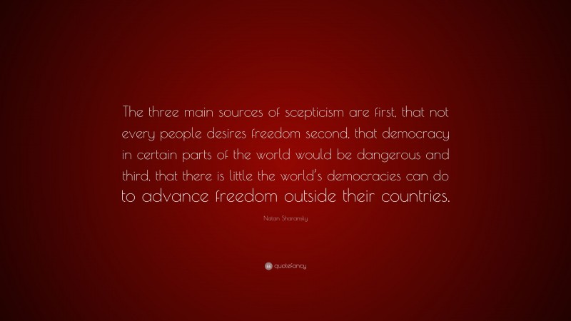 Natan Sharansky Quote: “The three main sources of scepticism are first, that not every people desires freedom second, that democracy in certain parts of the world would be dangerous and third, that there is little the world’s democracies can do to advance freedom outside their countries.”