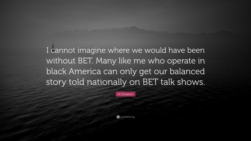 Al Sharpton Quote: “I cannot imagine where we would have been without BET. Many like me who operate in black America can only get our balanced story told nationally on BET talk shows.”
