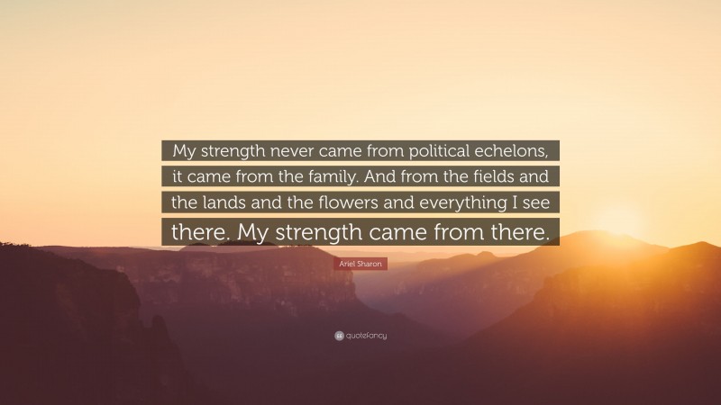 Ariel Sharon Quote: “My strength never came from political echelons, it came from the family. And from the fields and the lands and the flowers and everything I see there. My strength came from there.”