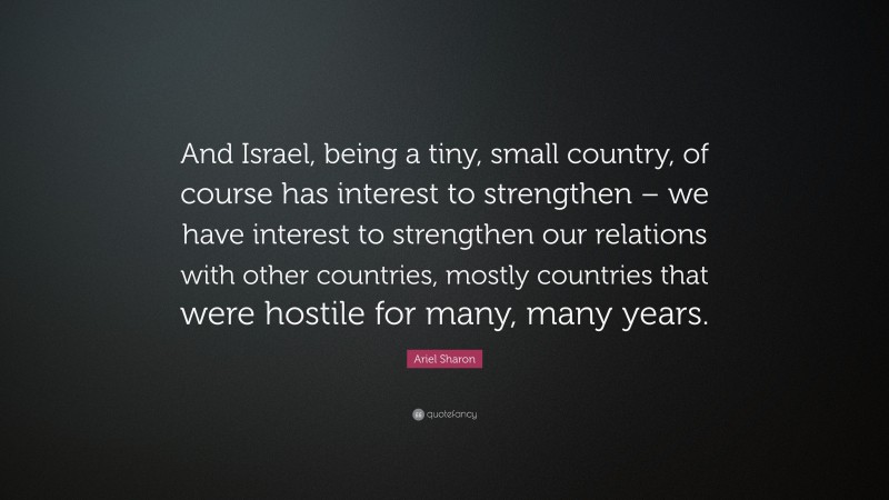 Ariel Sharon Quote: “And Israel, being a tiny, small country, of course has interest to strengthen – we have interest to strengthen our relations with other countries, mostly countries that were hostile for many, many years.”