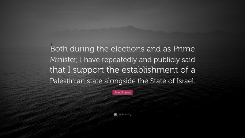 Ariel Sharon Quote: “Both during the elections and as Prime Minister, I have repeatedly and publicly said that I support the establishment of a Palestinian state alongside the State of Israel.”