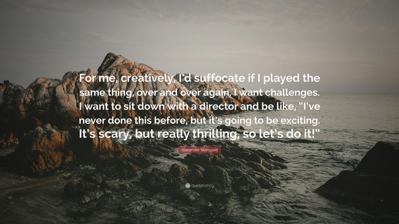 Alexander Skarsgard Quote: “For me, creatively, I’d suffocate if I played the same thing, over and over again. I want challenges. I want to sit down with a director and be like, “I’ve never done this before, but it’s going to be exciting. It’s scary, but really thrilling, so let’s do it!””