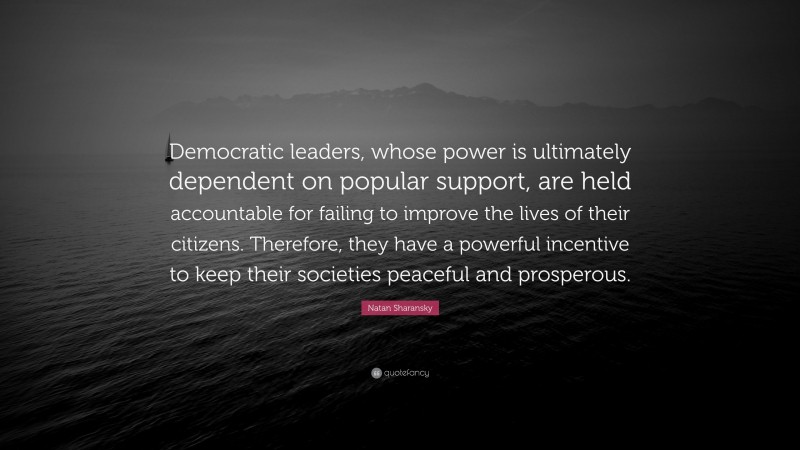 Natan Sharansky Quote: “Democratic leaders, whose power is ultimately dependent on popular support, are held accountable for failing to improve the lives of their citizens. Therefore, they have a powerful incentive to keep their societies peaceful and prosperous.”