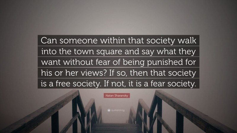 Natan Sharansky Quote: “Can someone within that society walk into the town square and say what they want without fear of being punished for his or her views? If so, then that society is a free society. If not, it is a fear society.”
