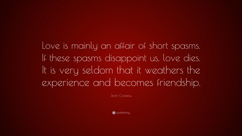Jean Cocteau Quote: “Love is mainly an affair of short spasms. If these spasms disappoint us, love dies. It is very seldom that it weathers the experience and becomes friendship.”