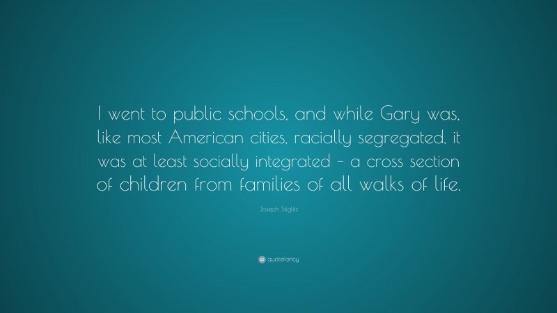 Joseph Stiglitz Quote: “I went to public schools, and while Gary was, like most American cities, racially segregated, it was at least socially integrated – a cross section of children from families of all walks of life.”