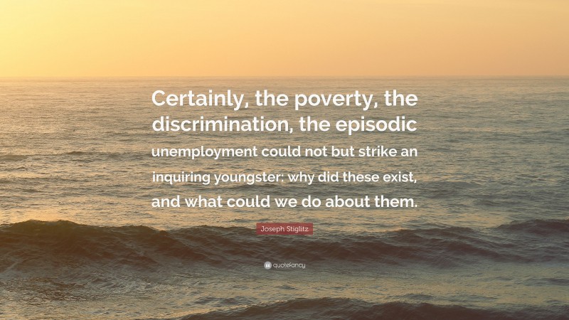 Joseph Stiglitz Quote: “Certainly, the poverty, the discrimination, the episodic unemployment could not but strike an inquiring youngster: why did these exist, and what could we do about them.”