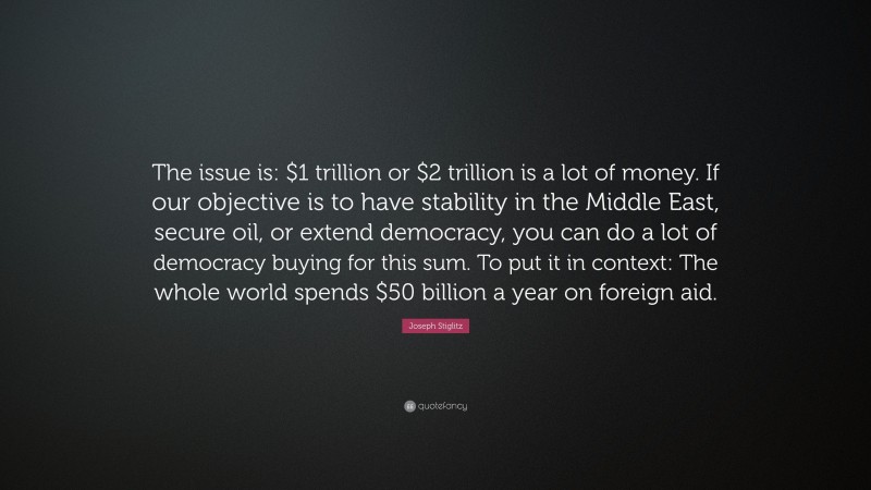 Joseph Stiglitz Quote: “The issue is: $1 trillion or $2 trillion is a lot of money. If our objective is to have stability in the Middle East, secure oil, or extend democracy, you can do a lot of democracy buying for this sum. To put it in context: The whole world spends $50 billion a year on foreign aid.”