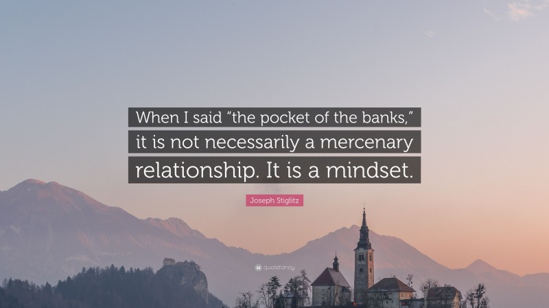 Joseph Stiglitz Quote: “When I said “the pocket of the banks,” it is not necessarily a mercenary relationship. It is a mindset.”