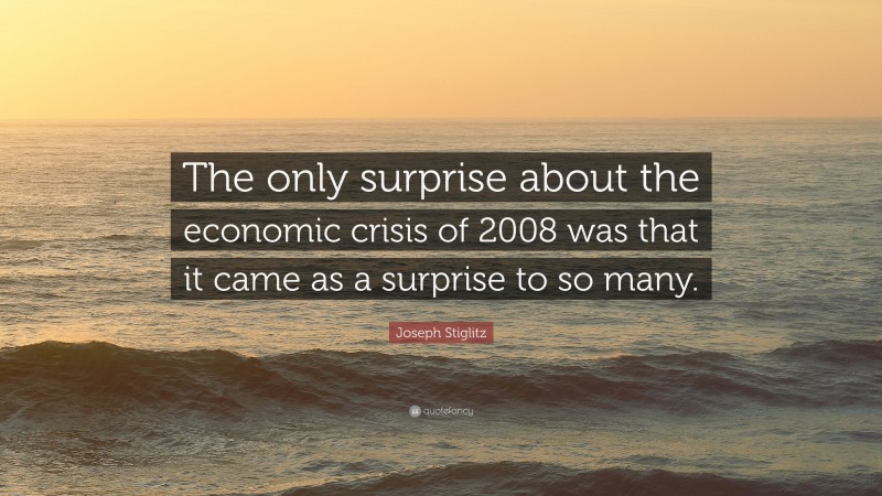 Joseph Stiglitz Quote: “The only surprise about the economic crisis of 2008 was that it came as a surprise to so many.”