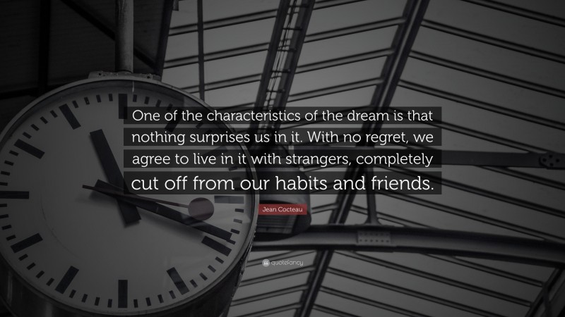 Jean Cocteau Quote: “One of the characteristics of the dream is that nothing surprises us in it. With no regret, we agree to live in it with strangers, completely cut off from our habits and friends.”