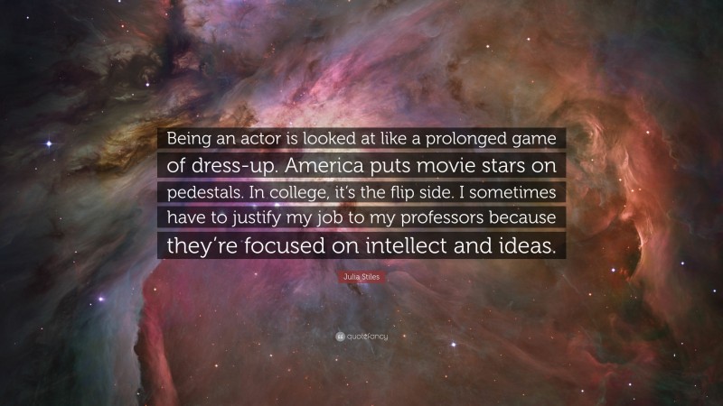 Julia Stiles Quote: “Being an actor is looked at like a prolonged game of dress-up. America puts movie stars on pedestals. In college, it’s the flip side. I sometimes have to justify my job to my professors because they’re focused on intellect and ideas.”