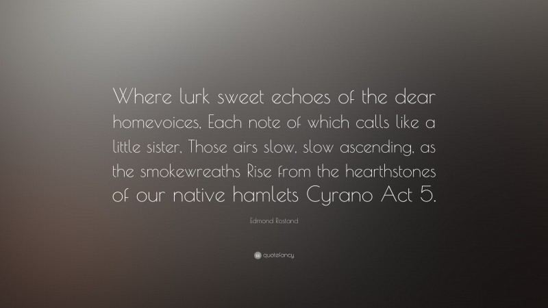 Edmond Rostand Quote: “Where lurk sweet echoes of the dear homevoices, Each note of which calls like a little sister, Those airs slow, slow ascending, as the smokewreaths Rise from the hearthstones of our native hamlets Cyrano Act 5.”