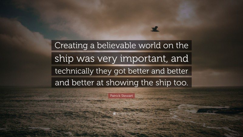 Patrick Stewart Quote: “Creating a believable world on the ship was very important, and technically they got better and better and better at showing the ship too.”