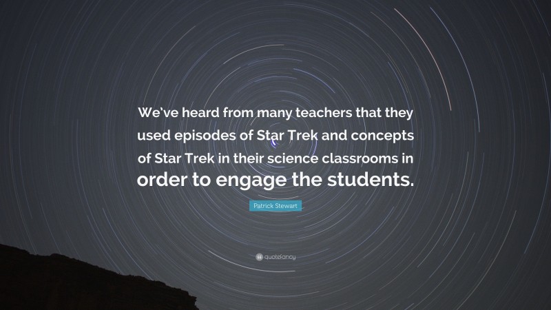 Patrick Stewart Quote: “We’ve heard from many teachers that they used episodes of Star Trek and concepts of Star Trek in their science classrooms in order to engage the students.”