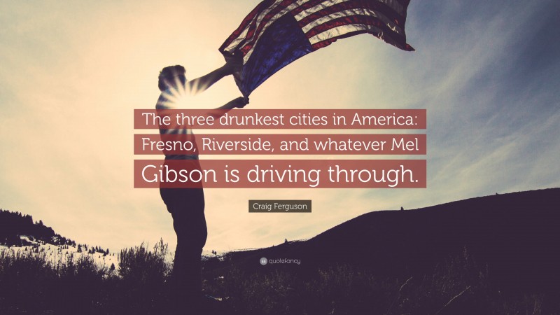Craig Ferguson Quote: “The three drunkest cities in America: Fresno, Riverside, and whatever Mel Gibson is driving through.”