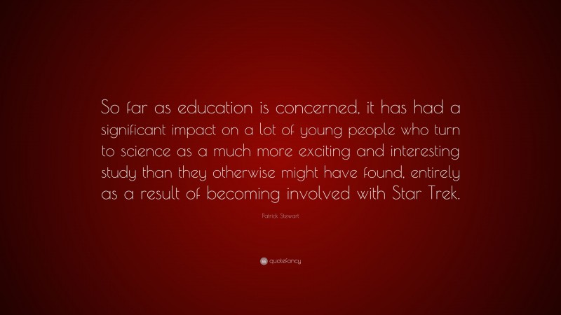 Patrick Stewart Quote: “So far as education is concerned, it has had a significant impact on a lot of young people who turn to science as a much more exciting and interesting study than they otherwise might have found, entirely as a result of becoming involved with Star Trek.”