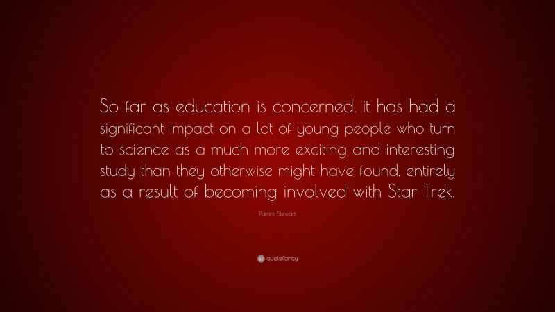Patrick Stewart Quote: “So far as education is concerned, it has had a significant impact on a lot of young people who turn to science as a much more exciting and interesting study than they otherwise might have found, entirely as a result of becoming involved with Star Trek.”