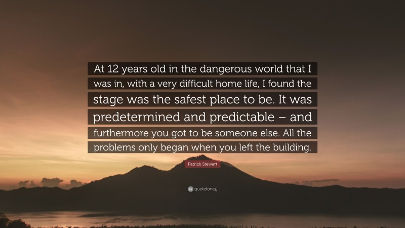 Patrick Stewart Quote: “At 12 years old in the dangerous world that I was in, with a very difficult home life, I found the stage was the safest place to be. It was predetermined and predictable – and furthermore you got to be someone else. All the problems only began when you left the building.”