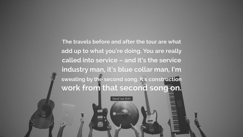 David Lee Roth Quote: “The travels before and after the tour are what add up to what you’re doing. You are really called into service – and it’s the service industry man, it’s blue collar man, I’m sweating by the second song. It’s construction work from that second song on.”