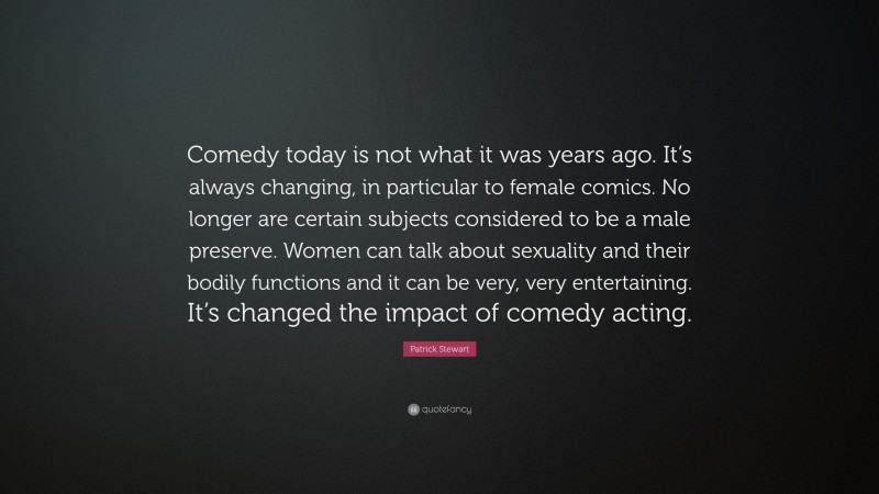 Patrick Stewart Quote: “Comedy today is not what it was years ago. It’s always changing, in particular to female comics. No longer are certain subjects considered to be a male preserve. Women can talk about sexuality and their bodily functions and it can be very, very entertaining. It’s changed the impact of comedy acting.”