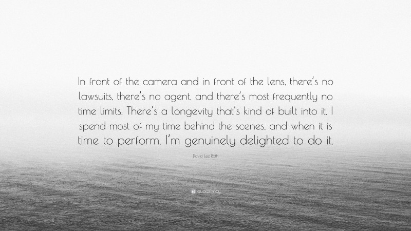 David Lee Roth Quote: “In front of the camera and in front of the lens, there’s no lawsuits, there’s no agent, and there’s most frequently no time limits. There’s a longevity that’s kind of built into it. I spend most of my time behind the scenes, and when it is time to perform, I’m genuinely delighted to do it.”