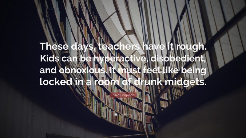 Craig Ferguson Quote: “These days, teachers have it rough. Kids can be hyperactive, disobedient, and obnoxious. It must feel like being locked in a room of drunk midgets.”