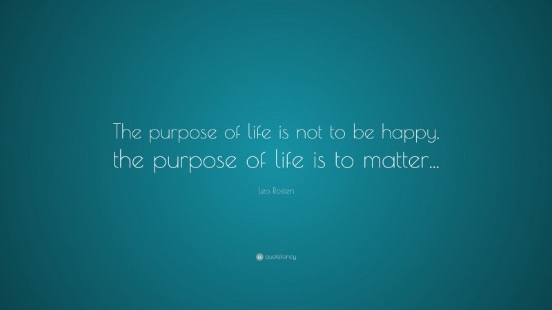 Leo Rosten Quote: “The purpose of life is not to be happy, the purpose of life is to matter...”