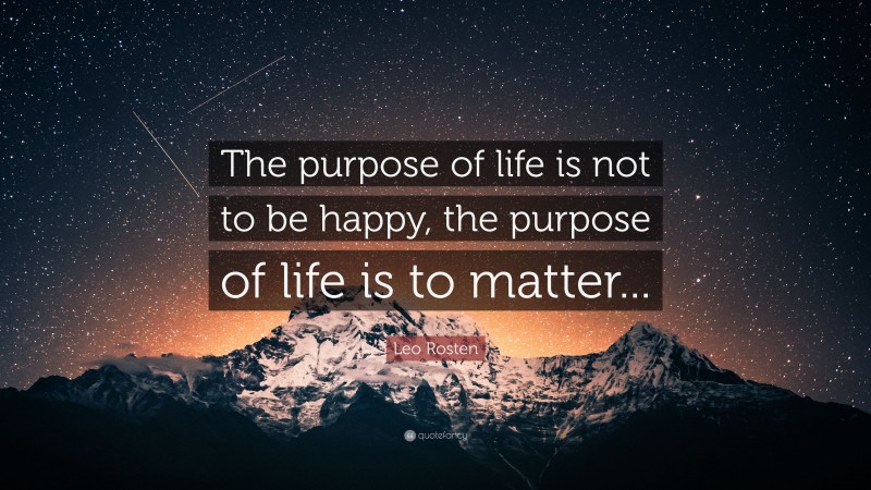 Leo Rosten Quote: “The purpose of life is not to be happy, the purpose of life is to matter...”