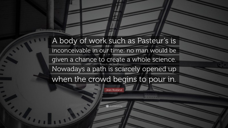 Jean Rostand Quote: “A body of work such as Pasteur’s is inconceivable in our time: no man would be given a chance to create a whole science. Nowadays a path is scarcely opened up when the crowd begins to pour in.”