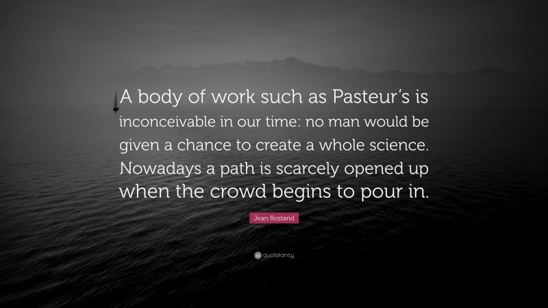 Jean Rostand Quote: “A body of work such as Pasteur’s is inconceivable in our time: no man would be given a chance to create a whole science. Nowadays a path is scarcely opened up when the crowd begins to pour in.”