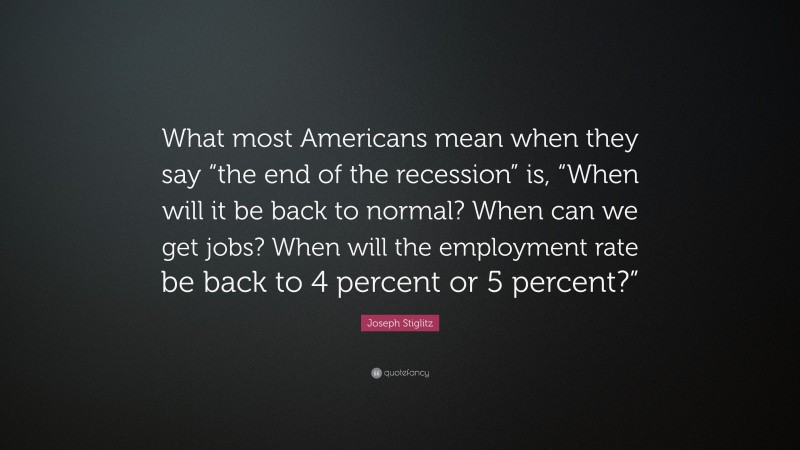 Joseph Stiglitz Quote: “What most Americans mean when they say “the end of the recession” is, “When will it be back to normal? When can we get jobs? When will the employment rate be back to 4 percent or 5 percent?””