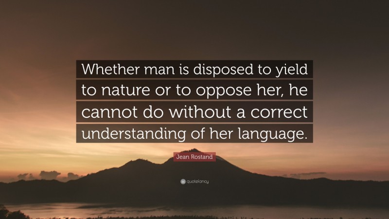 Jean Rostand Quote: “Whether man is disposed to yield to nature or to oppose her, he cannot do without a correct understanding of her language.”