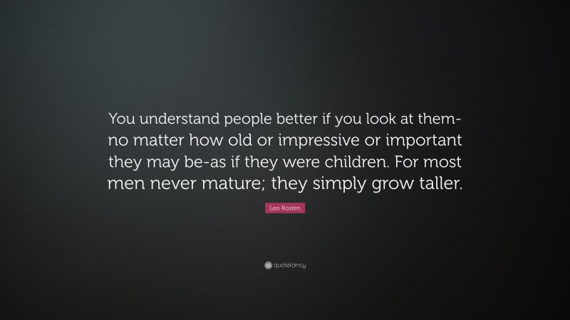Leo Rosten Quote: “You understand people better if you look at them-no matter how old or impressive or important they may be-as if they were children. For most men never mature; they simply grow taller.”