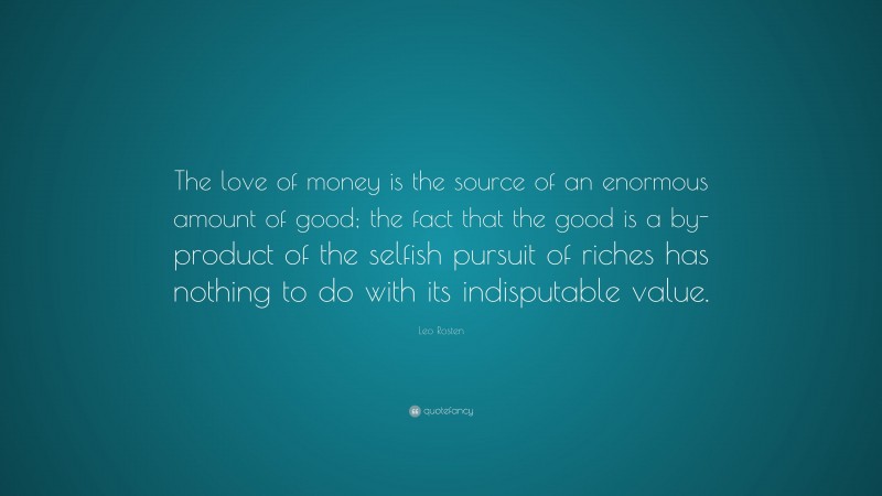 Leo Rosten Quote: “The love of money is the source of an enormous amount of good; the fact that the good is a by-product of the selfish pursuit of riches has nothing to do with its indisputable value.”