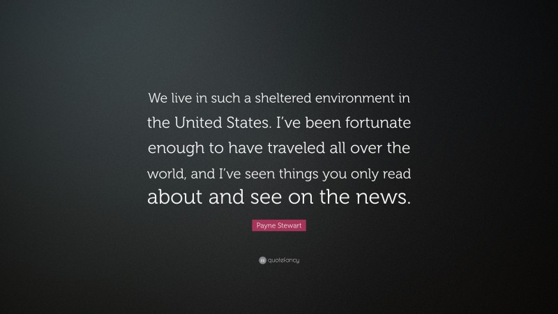 Payne Stewart Quote: “We live in such a sheltered environment in the United States. I’ve been fortunate enough to have traveled all over the world, and I’ve seen things you only read about and see on the news.”