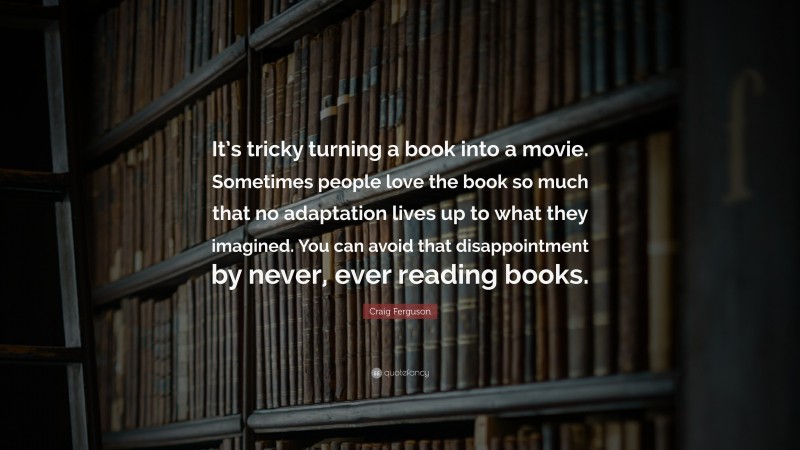Craig Ferguson Quote: “It’s tricky turning a book into a movie. Sometimes people love the book so much that no adaptation lives up to what they imagined. You can avoid that disappointment by never, ever reading books.”