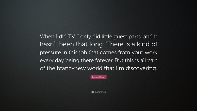 Emma Stone Quote: “When I did TV, I only did little guest parts, and it hasn’t been that long. There is a kind of pressure in this job that comes from your work every day being there forever. But this is all part of the brand-new world that I’m discovering.”