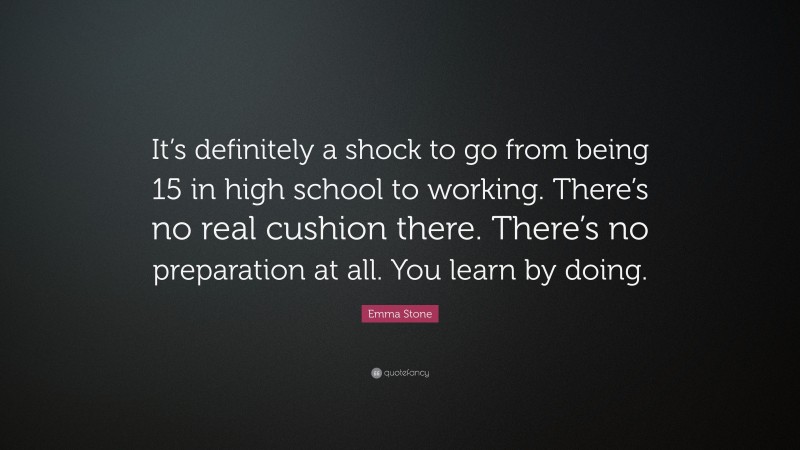 Emma Stone Quote: “It’s definitely a shock to go from being 15 in high school to working. There’s no real cushion there. There’s no preparation at all. You learn by doing.”