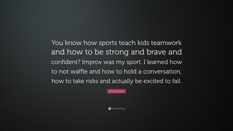 Emma Stone Quote: “You know how sports teach kids teamwork and how to be strong and brave and confident? Improv was my sport. I learned how to not waffle and how to hold a conversation, how to take risks and actually be excited to fail.”