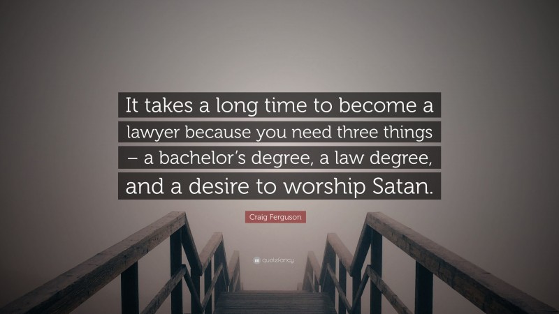 Craig Ferguson Quote: “It takes a long time to become a lawyer because you need three things – a bachelor’s degree, a law degree, and a desire to worship Satan.”