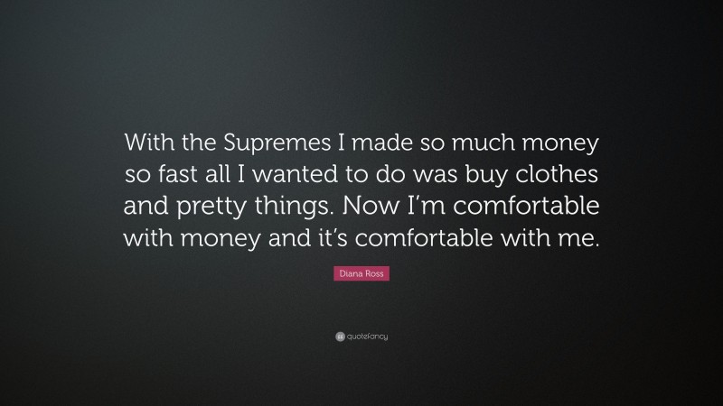 Diana Ross Quote: “With the Supremes I made so much money so fast all I wanted to do was buy clothes and pretty things. Now I’m comfortable with money and it’s comfortable with me.”