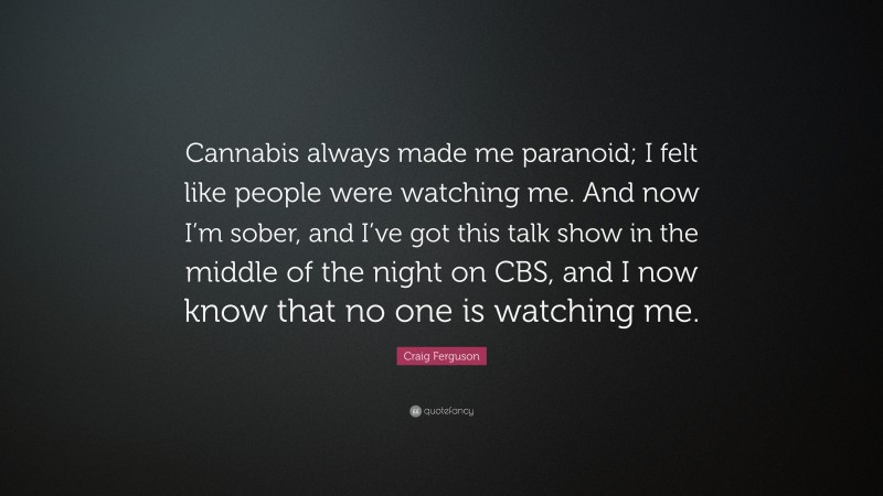 Craig Ferguson Quote: “Cannabis always made me paranoid; I felt like people were watching me. And now I’m sober, and I’ve got this talk show in the middle of the night on CBS, and I now know that no one is watching me.”