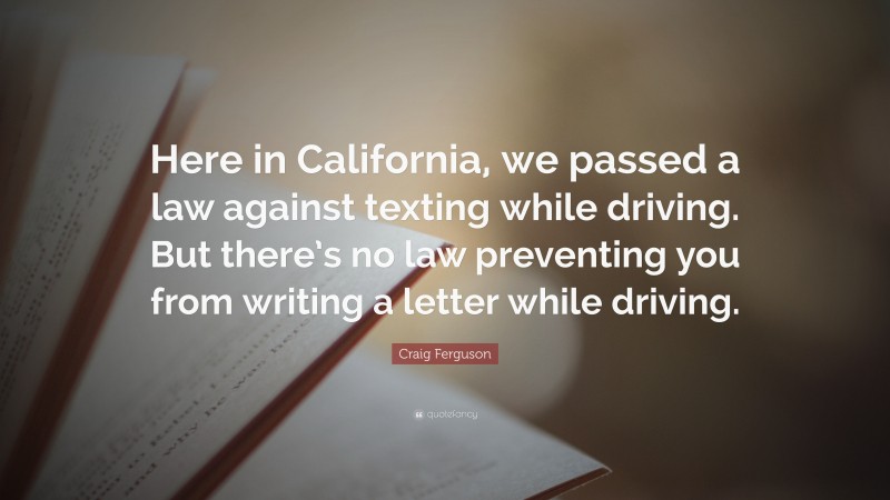 Craig Ferguson Quote: “Here in California, we passed a law against texting while driving. But there’s no law preventing you from writing a letter while driving.”