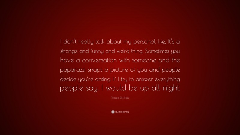 Tracee Ellis Ross Quote: “I don’t really talk about my personal life. It’s a strange and funny and weird thing. Sometimes you have a conversation with someone and the paparazzi snaps a picture of you and people decide you’re dating. If I try to answer everything people say, I would be up all night.”