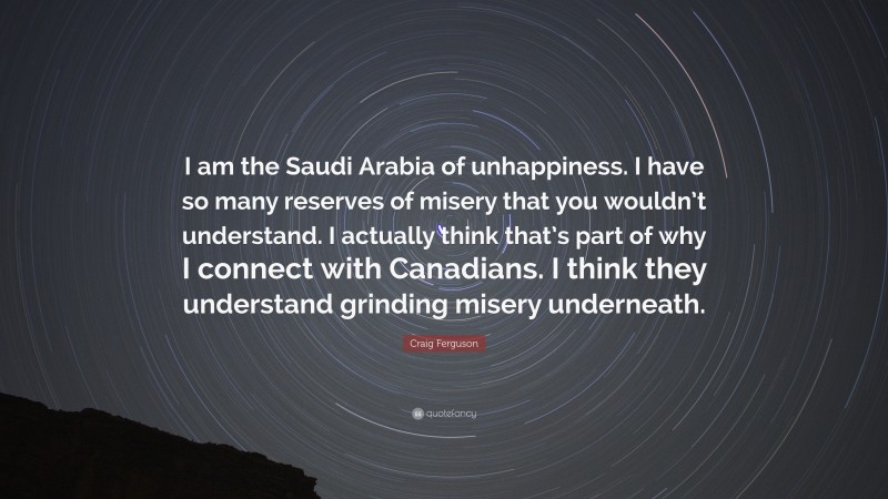 Craig Ferguson Quote: “I am the Saudi Arabia of unhappiness. I have so many reserves of misery that you wouldn’t understand. I actually think that’s part of why I connect with Canadians. I think they understand grinding misery underneath.”