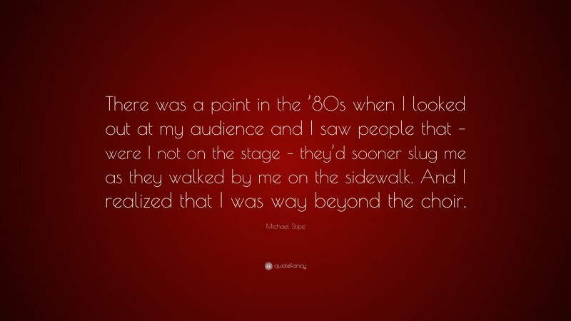 Michael Stipe Quote: “There was a point in the ’80s when I looked out at my audience and I saw people that – were I not on the stage – they’d sooner slug me as they walked by me on the sidewalk. And I realized that I was way beyond the choir.”