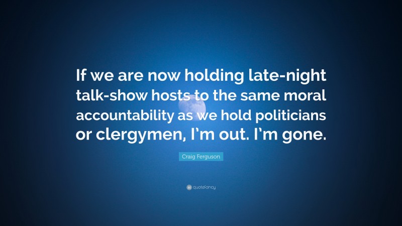 Craig Ferguson Quote: “If we are now holding late-night talk-show hosts to the same moral accountability as we hold politicians or clergymen, I’m out. I’m gone.”